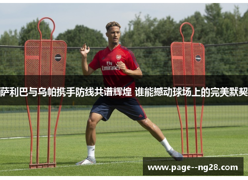 萨利巴与乌帕携手防线共谱辉煌 谁能撼动球场上的完美默契 萨利巴与乌帕携手防线共谱辉煌 谁能撼动球场上的完美默契