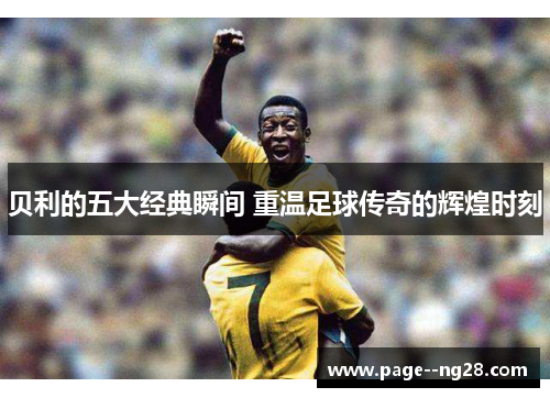 贝利的五大经典瞬间 重温足球传奇的辉煌时刻 贝利的五大经典瞬间 重温足球传奇的辉煌时刻