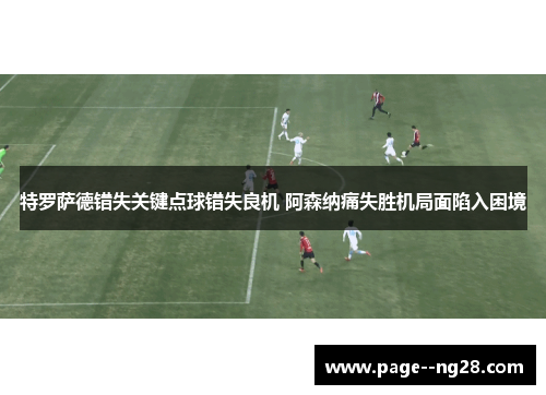 特罗萨德错失关键点球错失良机 阿森纳痛失胜机局面陷入困境
