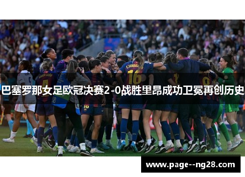 巴塞罗那女足欧冠决赛2-0战胜里昂成功卫冕再创历史 巴塞罗那女足欧冠决赛2-0战胜里昂成功卫冕再创历史